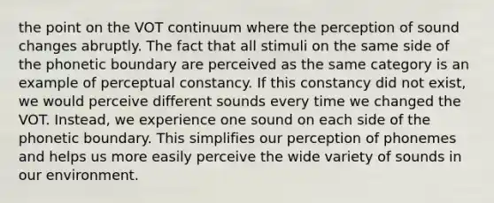 the point on the VOT continuum where the perception of sound changes abruptly. The fact that all stimuli on the same side of the phonetic boundary are perceived as the same category is an example of perceptual constancy. If this constancy did not exist, we would perceive different sounds every time we changed the VOT. Instead, we experience one sound on each side of the phonetic boundary. This simplifies our perception of phonemes and helps us more easily perceive the wide variety of sounds in our environment.