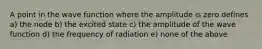 A point in the wave function where the amplitude is zero defines a) the node b) the excited state c) the amplitude of the wave function d) the frequency of radiation e) none of the above