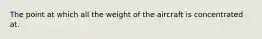 The point at which all the weight of the aircraft is concentrated at.