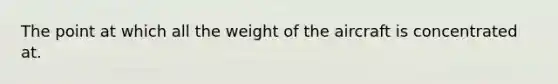 The point at which all the weight of the aircraft is concentrated at.