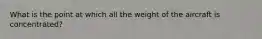 What is the point at which all the weight of the aircraft is concentrated?