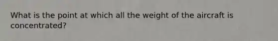 What is the point at which all the weight of the aircraft is concentrated?