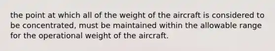 the point at which all of the weight of the aircraft is considered to be concentrated, must be maintained within the allowable range for the operational weight of the aircraft.