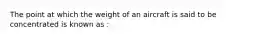 The point at which the weight of an aircraft is said to be concentrated is known as :