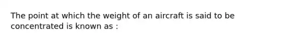 The point at which the weight of an aircraft is said to be concentrated is known as :