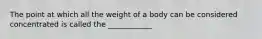 The point at which all the weight of a body can be considered concentrated is called the ____________