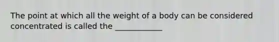 The point at which all the weight of a body can be considered concentrated is called the ____________