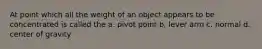 At point which all the weight of an object appears to be concentrated is called the a. pivot point b. lever arm c. normal d. center of gravity