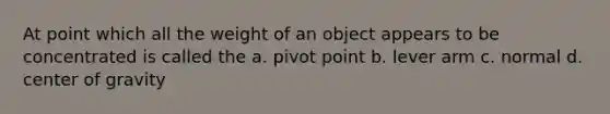 At point which all the weight of an object appears to be concentrated is called the a. pivot point b. lever arm c. normal d. center of gravity