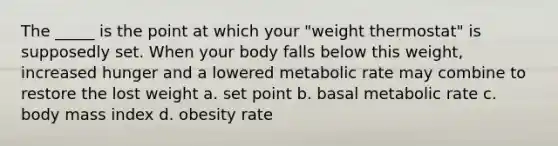 The _____ is the point at which your "weight thermostat" is supposedly set. When your body falls below this weight, increased hunger and a lowered metabolic rate may combine to restore the lost weight a. set point b. basal metabolic rate c. body mass index d. obesity rate