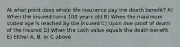 At what point does whole life insurance pay the death benefit? A) When the insured turns 100 years old B) When the maximum stated age is reached by the insured C) Upon due proof of death of the insured D) When the cash value equals the death benefit E) Either A, B, or C above