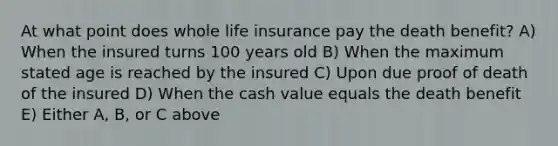 At what point does whole life insurance pay the death benefit? A) When the insured turns 100 years old B) When the maximum stated age is reached by the insured C) Upon due proof of death of the insured D) When the cash value equals the death benefit E) Either A, B, or C above