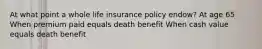 At what point a whole life insurance policy endow? At age 65 When premium paid equals death benefit When cash value equals death benefit