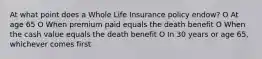 At what point does a Whole Life Insurance policy endow? O At age 65 O When premium paid equals the death benefit O When the cash value equals the death benefit O In 30 years or age 65, whichever comes first