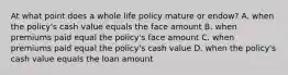 At what point does a whole life policy mature or endow? A. when the policy's cash value equals the face amount B. when premiums paid equal the policy's face amount C. when premiums paid equal the policy's cash value D. when the policy's cash value equals the loan amount