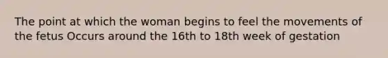 The point at which the woman begins to feel the movements of the fetus Occurs around the 16th to 18th week of gestation