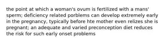 the point at which a woman's ovum is fertilized with a mans' sperm; deficiency related porblems can develop extremely early in the pregnancy, typically before hte mother even relizes she is pregnant; an adequate and varied preconception diet reduces the risk for such early onset problems