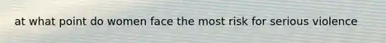 at what point do women face the most risk for serious violence
