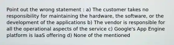 Point out the wrong statement : a) The customer takes no responsibility for maintaining the hardware, the software, or the development of the applications b) The vendor is responsible for all the operational aspects of the service c) Google's App Engine platform is IaaS offering d) None of the mentioned