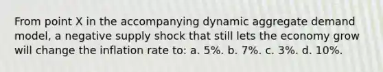 From point X in the accompanying dynamic aggregate demand model, a negative supply shock that still lets the economy grow will change the inflation rate to: a. 5%. b. 7%. c. 3%. d. 10%.