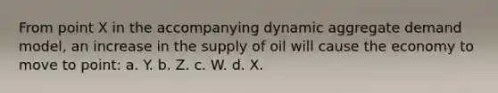 From point X in the accompanying dynamic aggregate demand model, an increase in the supply of oil will cause the economy to move to point: a. Y. b. Z. c. W. d. X.