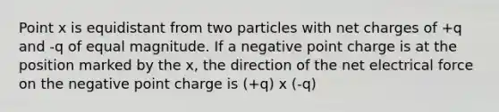 Point x is equidistant from two particles with net charges of +q and -q of equal magnitude. If a negative point charge is at the position marked by the x, the direction of the net electrical force on the negative point charge is (+q) x (-q)