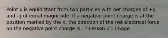 Point x is equidistant from two particles with net charges of +q and -q of equal magnitude. If a negative point charge is at the position marked by the x, the direction of the net electrical force on the negative point charge is...? Lesson #1 Image