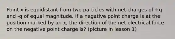 Point x is equidistant from two particles with net charges of +q and -q of equal magnitude. If a negative point charge is at the position marked by an x, the direction of the net electrical force on the negative point charge is? (picture in lesson 1)