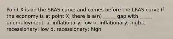 Point X is on the SRAS curve and comes before the LRAS curve If the economy is at point X, there is a(n) _____ gap with _____ unemployment. a. inflationary; low b. inflationary; high c. recessionary; low d. recessionary; high