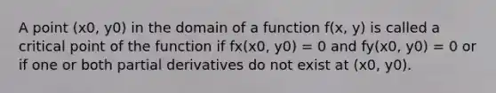 A point (x0, y0) in the domain of a function f(x, y) is called a critical point of the function if fx(x0, y0) = 0 and fy(x0, y0) = 0 or if one or both partial derivatives do not exist at (x0, y0).