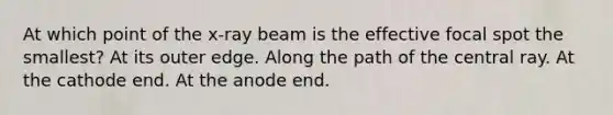 At which point of the x-ray beam is the effective focal spot the smallest? At its outer edge. Along the path of the central ray. At the cathode end. At the anode end.