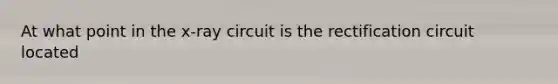 At what point in the x-ray circuit is the rectification circuit located