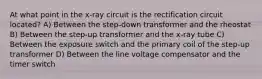 At what point in the x-ray circuit is the rectification circuit located? A) Between the step-down transformer and the rheostat B) Between the step-up transformer and the x-ray tube C) Between the exposure switch and the primary coil of the step-up transformer D) Between the line voltage compensator and the timer switch