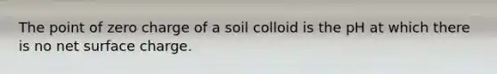 The point of zero charge of a soil colloid is the pH at which there is no net surface charge.