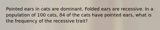 Pointed ears in cats are dominant. Folded ears are recessive. In a population of 100 cats, 84 of the cats have pointed ears, what is the frequency of the recessive trait?