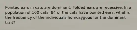 Pointed ears in cats are dominant. Folded ears are recessive. In a population of 100 cats, 84 of the cats have pointed ears, what is the frequency of the individuals homozygous for the dominant trait?