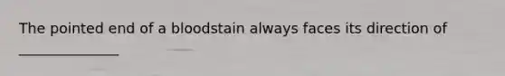 The pointed end of a bloodstain always faces its direction of ______________