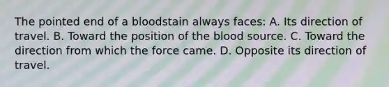 The pointed end of a bloodstain always​ faces: A. Its direction of travel. B. Toward the position of the blood source. C. Toward the direction from which the force came. D. Opposite its direction of travel.