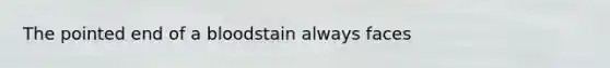 The pointed end of a bloodstain always faces