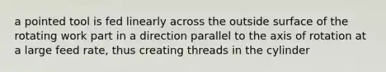 a pointed tool is fed linearly across the outside surface of the rotating work part in a direction parallel to the axis of rotation at a large feed rate, thus creating threads in the cylinder