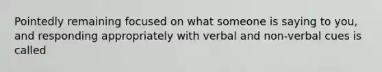 Pointedly remaining focused on what someone is saying to you, and responding appropriately with verbal and non-verbal cues is called