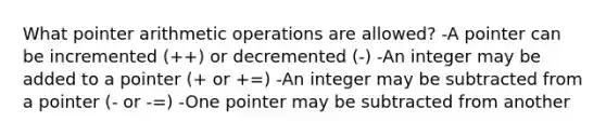 What pointer arithmetic operations are allowed? -A pointer can be incremented (++) or decremented (-) -An integer may be added to a pointer (+ or +=) -An integer may be subtracted from a pointer (- or -=) -One pointer may be subtracted from another