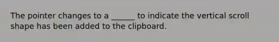 The pointer changes to a ______ to indicate the vertical scroll shape has been added to the clipboard.