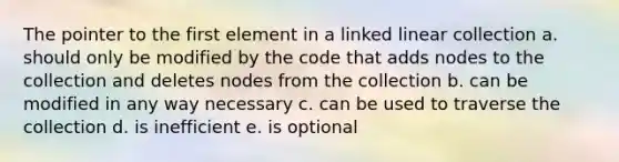 The pointer to the first element in a linked linear collection a. should only be modified by the code that adds nodes to the collection and deletes nodes from the collection b. can be modified in any way necessary c. can be used to traverse the collection d. is inefficient e. is optional