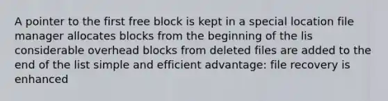 A pointer to the first free block is kept in a special location file manager allocates blocks from the beginning of the lis considerable overhead blocks from deleted files are added to the end of the list simple and efficient advantage: file recovery is enhanced