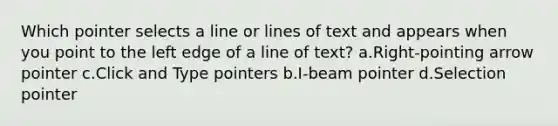 Which pointer selects a line or lines of text and appears when you point to the left edge of a line of text? a.Right-pointing arrow pointer c.Click and Type pointers b.I-beam pointer d.Selection pointer