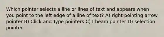 Which pointer selects a line or lines of text and appears when you point to the left edge of a line of text? A) right-pointing arrow pointer B) Click and Type pointers C) I-beam pointer D) selection pointer