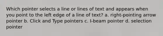 Which pointer selects a line or lines of text and appears when you point to the left edge of a line of text? a. right-pointing arrow pointer b. Click and Type pointers c. I-beam pointer d. selection pointer