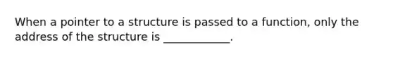 When a pointer to a structure is passed to a function, only the address of the structure is ____________.