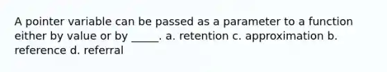 A pointer variable can be passed as a parameter to a function either by value or by _____. a. retention c. approximation b. reference d. referral